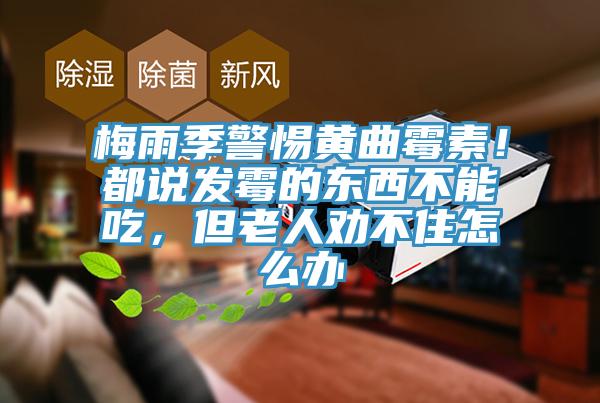 梅雨季警惕黃曲霉素！都說發(fā)霉的東西不能吃，但老人勸不住怎么辦